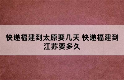 快递福建到太原要几天 快递福建到江苏要多久